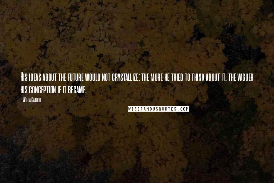 Willa Cather Quotes: His ideas about the future would not crystallize; the more he tried to think about it, the vaguer his conception if it became.