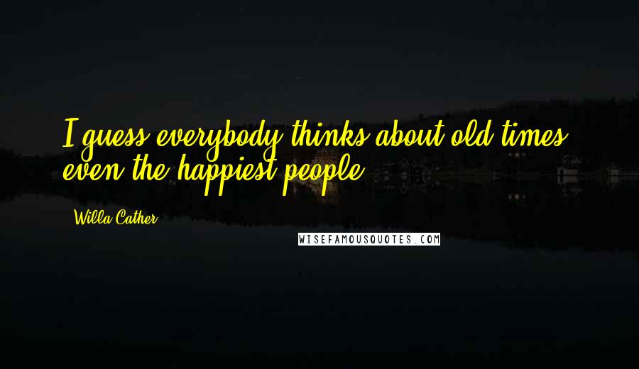 Willa Cather Quotes: I guess everybody thinks about old times, even the happiest people.