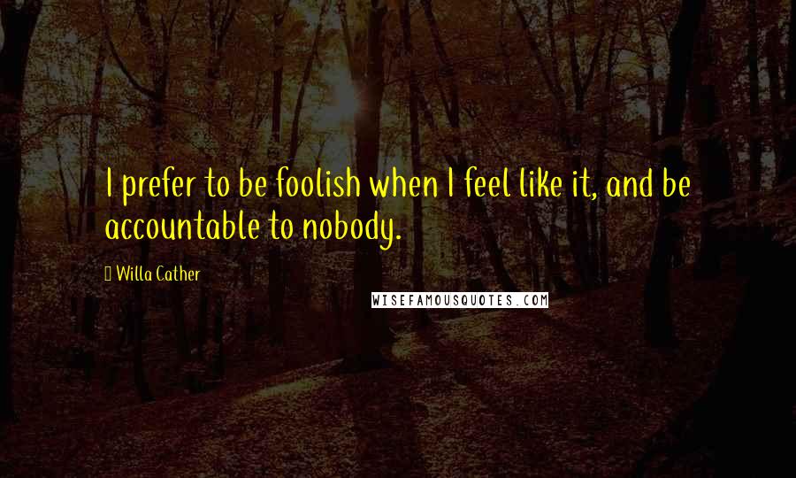 Willa Cather Quotes: I prefer to be foolish when I feel like it, and be accountable to nobody.