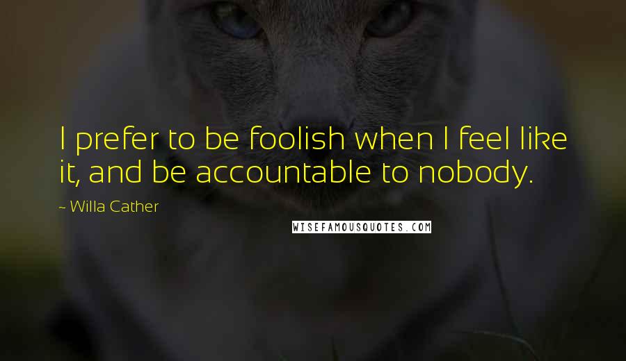 Willa Cather Quotes: I prefer to be foolish when I feel like it, and be accountable to nobody.