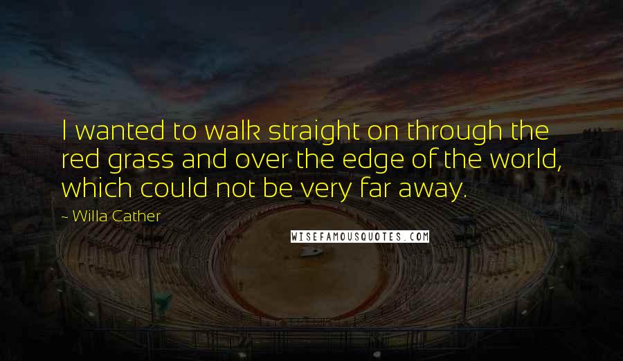 Willa Cather Quotes: I wanted to walk straight on through the red grass and over the edge of the world, which could not be very far away.