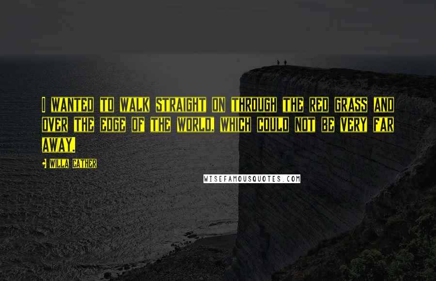 Willa Cather Quotes: I wanted to walk straight on through the red grass and over the edge of the world, which could not be very far away.