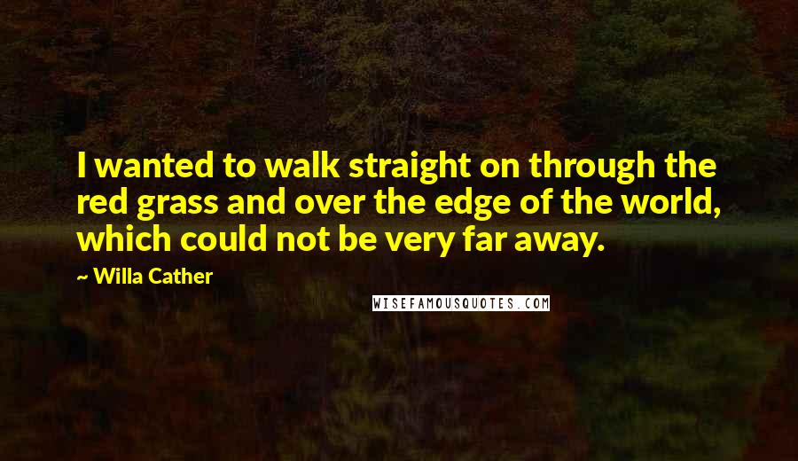 Willa Cather Quotes: I wanted to walk straight on through the red grass and over the edge of the world, which could not be very far away.