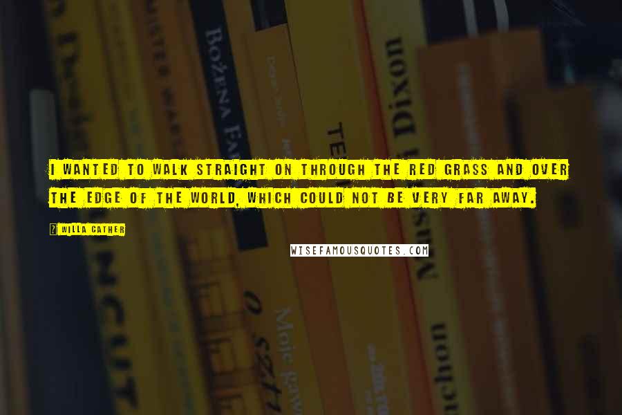 Willa Cather Quotes: I wanted to walk straight on through the red grass and over the edge of the world, which could not be very far away.