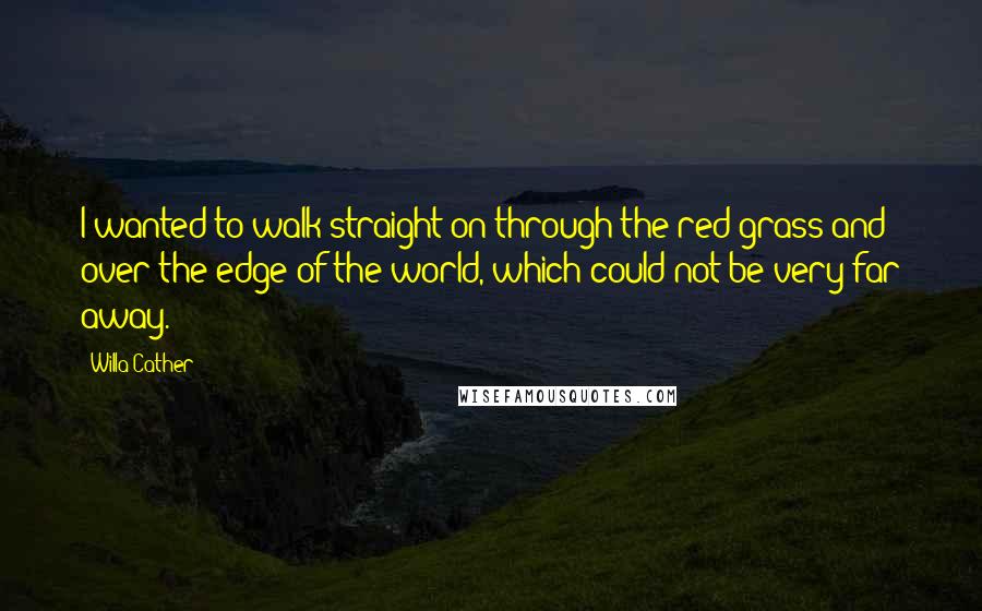 Willa Cather Quotes: I wanted to walk straight on through the red grass and over the edge of the world, which could not be very far away.