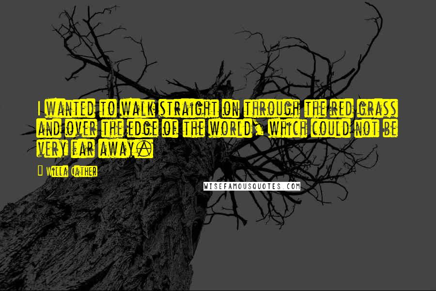 Willa Cather Quotes: I wanted to walk straight on through the red grass and over the edge of the world, which could not be very far away.