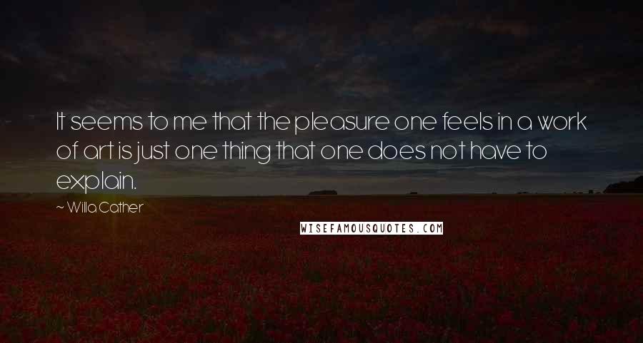 Willa Cather Quotes: It seems to me that the pleasure one feels in a work of art is just one thing that one does not have to explain.