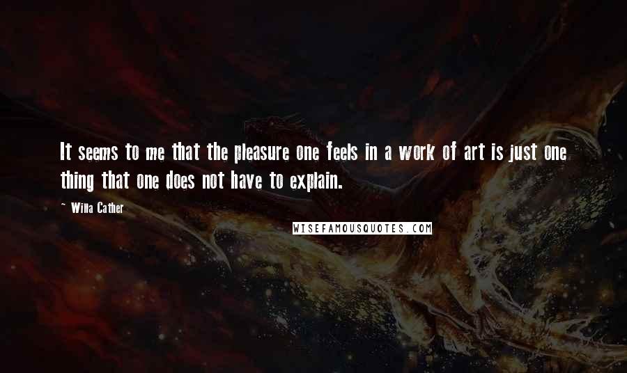 Willa Cather Quotes: It seems to me that the pleasure one feels in a work of art is just one thing that one does not have to explain.