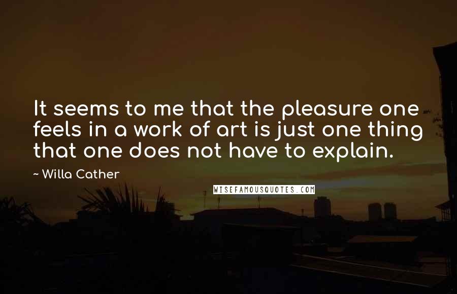 Willa Cather Quotes: It seems to me that the pleasure one feels in a work of art is just one thing that one does not have to explain.
