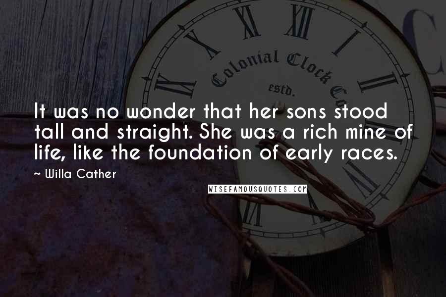 Willa Cather Quotes: It was no wonder that her sons stood tall and straight. She was a rich mine of life, like the foundation of early races.