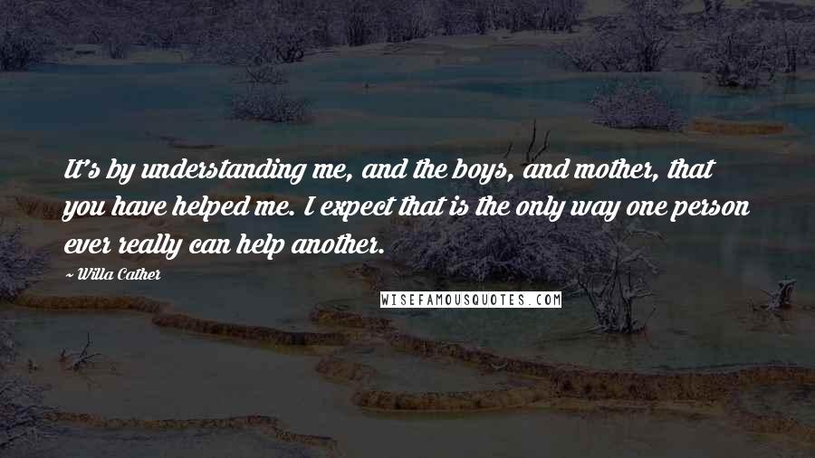 Willa Cather Quotes: It's by understanding me, and the boys, and mother, that you have helped me. I expect that is the only way one person ever really can help another.