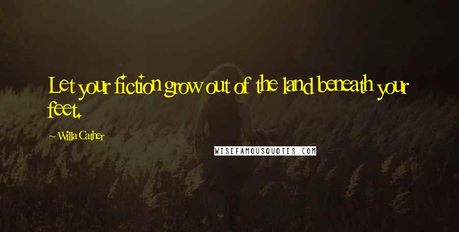Willa Cather Quotes: Let your fiction grow out of the land beneath your feet.