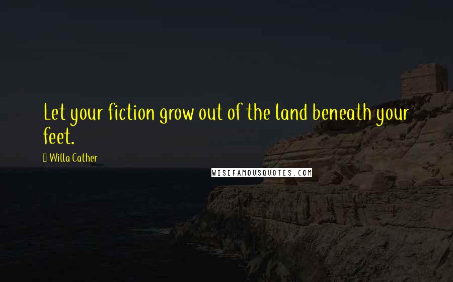 Willa Cather Quotes: Let your fiction grow out of the land beneath your feet.