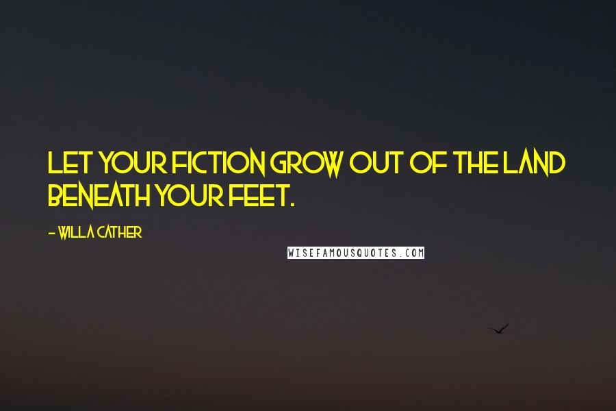 Willa Cather Quotes: Let your fiction grow out of the land beneath your feet.