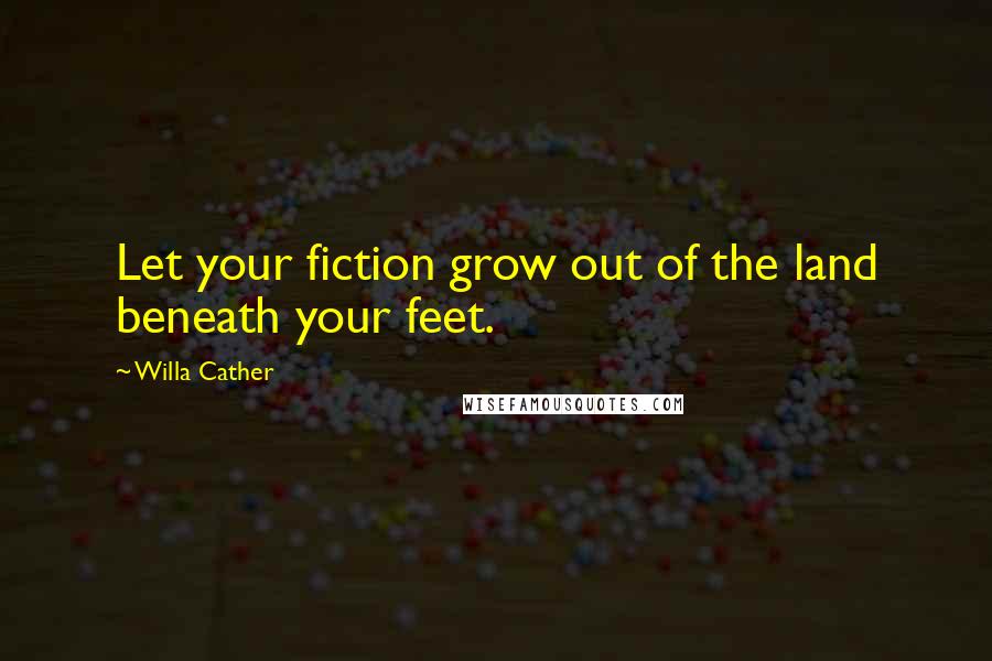 Willa Cather Quotes: Let your fiction grow out of the land beneath your feet.