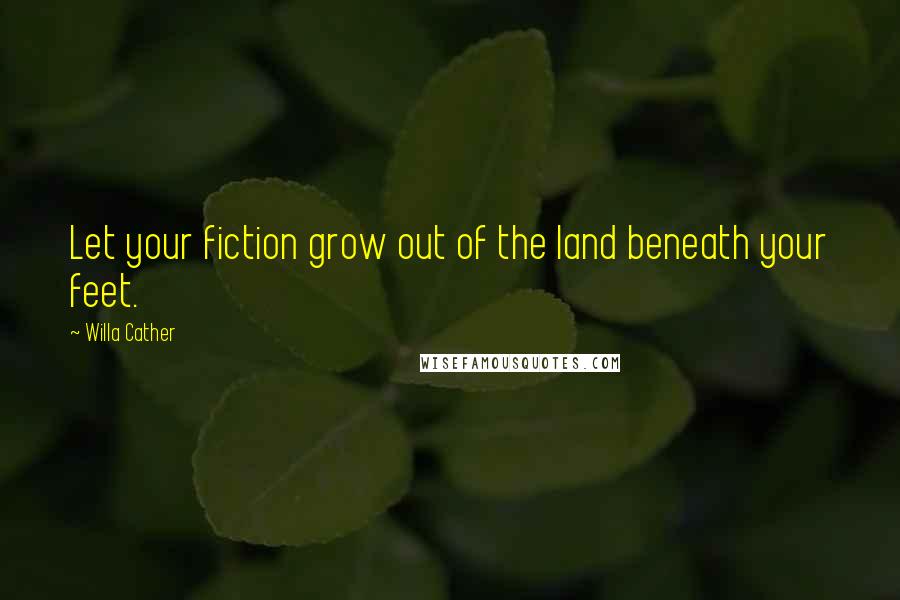 Willa Cather Quotes: Let your fiction grow out of the land beneath your feet.