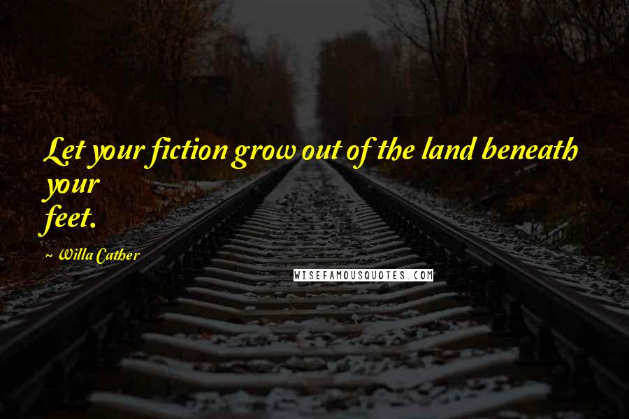 Willa Cather Quotes: Let your fiction grow out of the land beneath your feet.