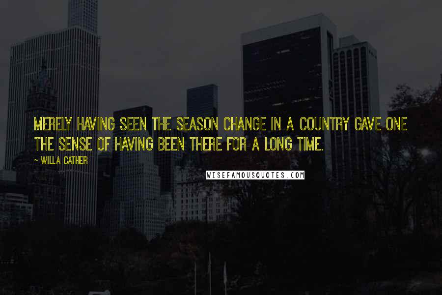 Willa Cather Quotes: Merely having seen the season change in a country gave one the sense of having been there for a long time.