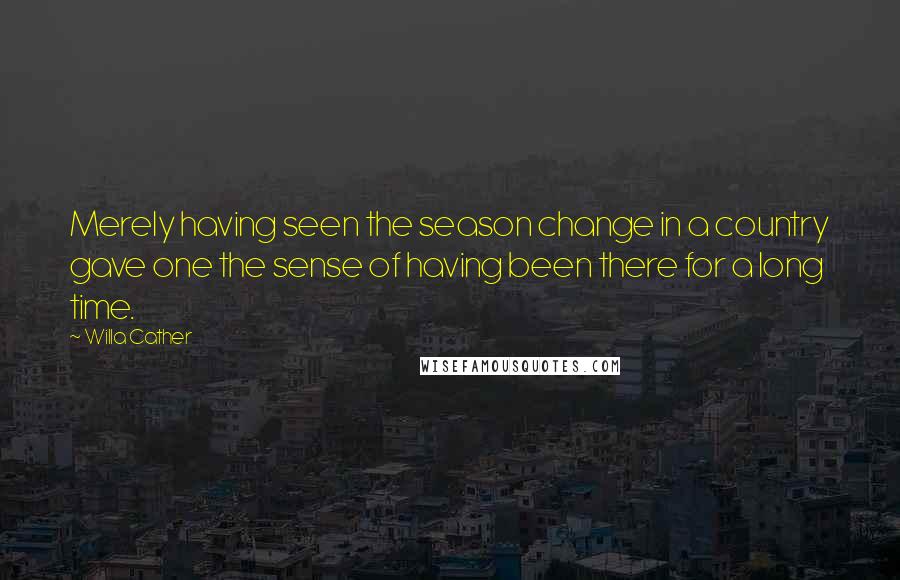 Willa Cather Quotes: Merely having seen the season change in a country gave one the sense of having been there for a long time.