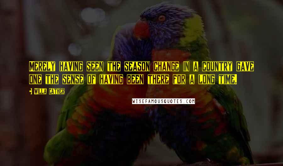 Willa Cather Quotes: Merely having seen the season change in a country gave one the sense of having been there for a long time.