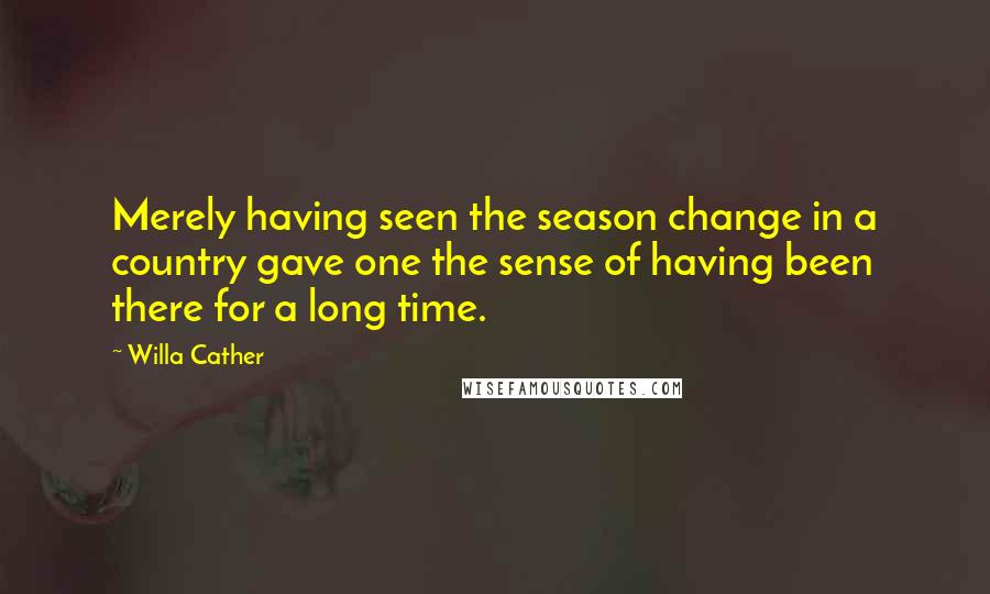 Willa Cather Quotes: Merely having seen the season change in a country gave one the sense of having been there for a long time.