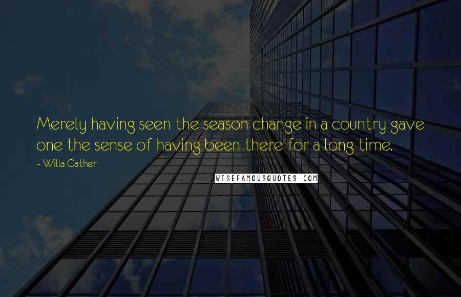 Willa Cather Quotes: Merely having seen the season change in a country gave one the sense of having been there for a long time.