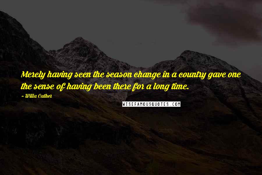 Willa Cather Quotes: Merely having seen the season change in a country gave one the sense of having been there for a long time.