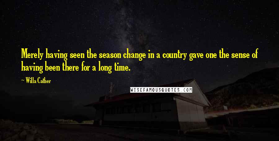 Willa Cather Quotes: Merely having seen the season change in a country gave one the sense of having been there for a long time.