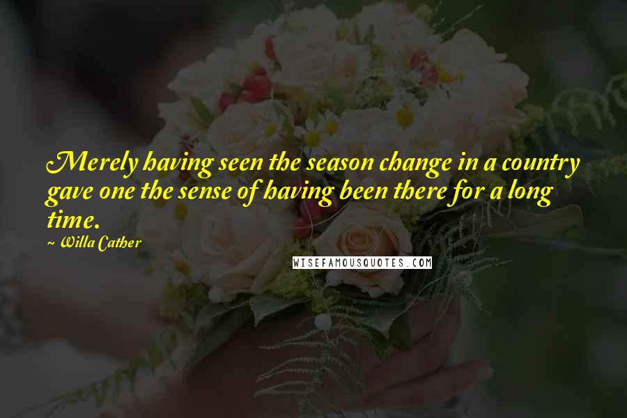 Willa Cather Quotes: Merely having seen the season change in a country gave one the sense of having been there for a long time.