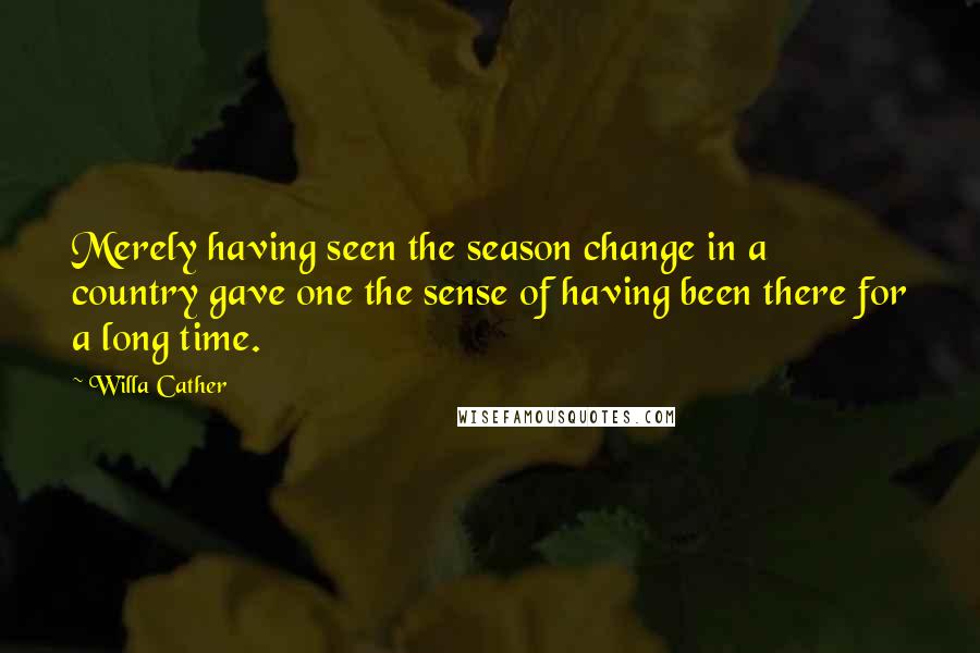 Willa Cather Quotes: Merely having seen the season change in a country gave one the sense of having been there for a long time.