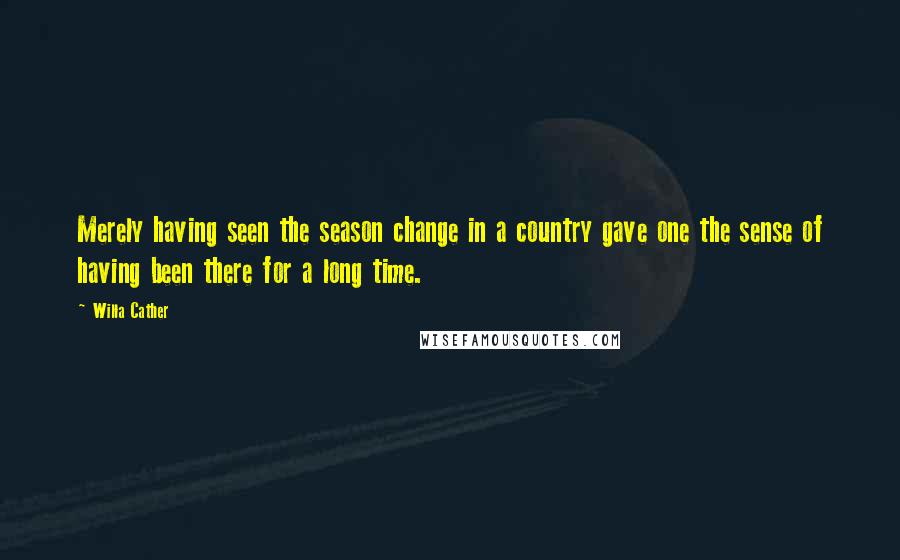 Willa Cather Quotes: Merely having seen the season change in a country gave one the sense of having been there for a long time.