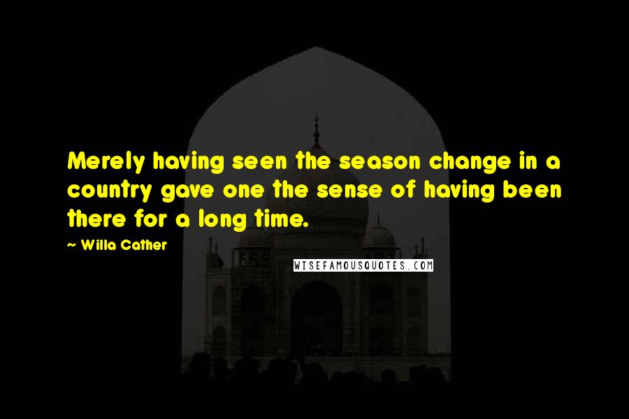 Willa Cather Quotes: Merely having seen the season change in a country gave one the sense of having been there for a long time.