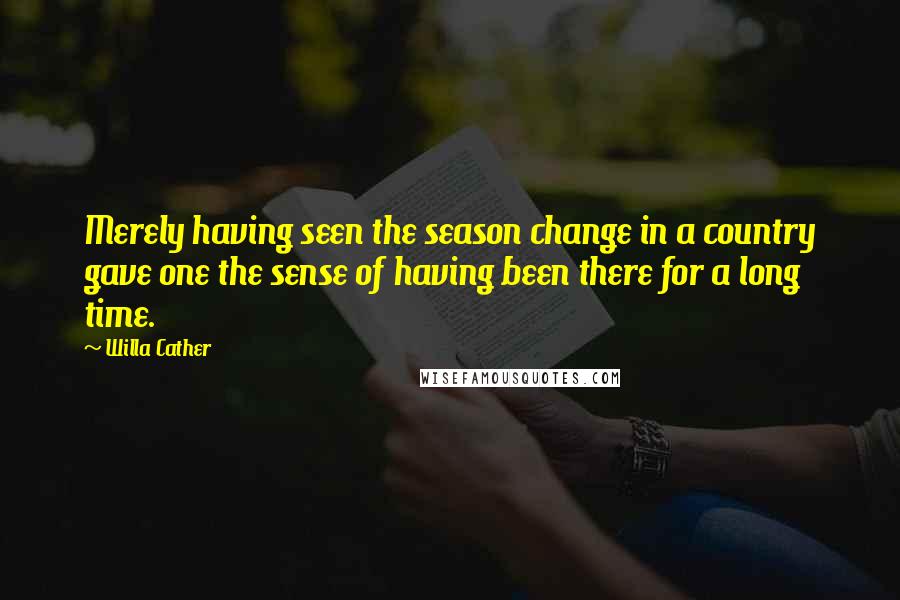 Willa Cather Quotes: Merely having seen the season change in a country gave one the sense of having been there for a long time.