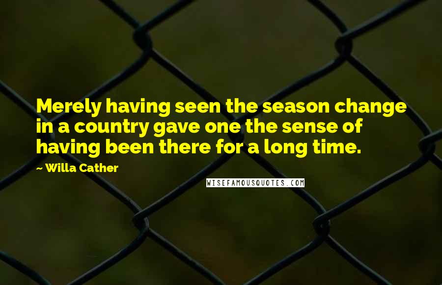 Willa Cather Quotes: Merely having seen the season change in a country gave one the sense of having been there for a long time.