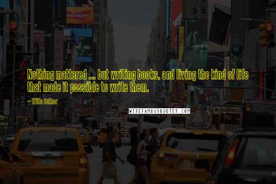 Willa Cather Quotes: Nothing mattered ... but writing books, and living the kind of life that made it possible to write them.
