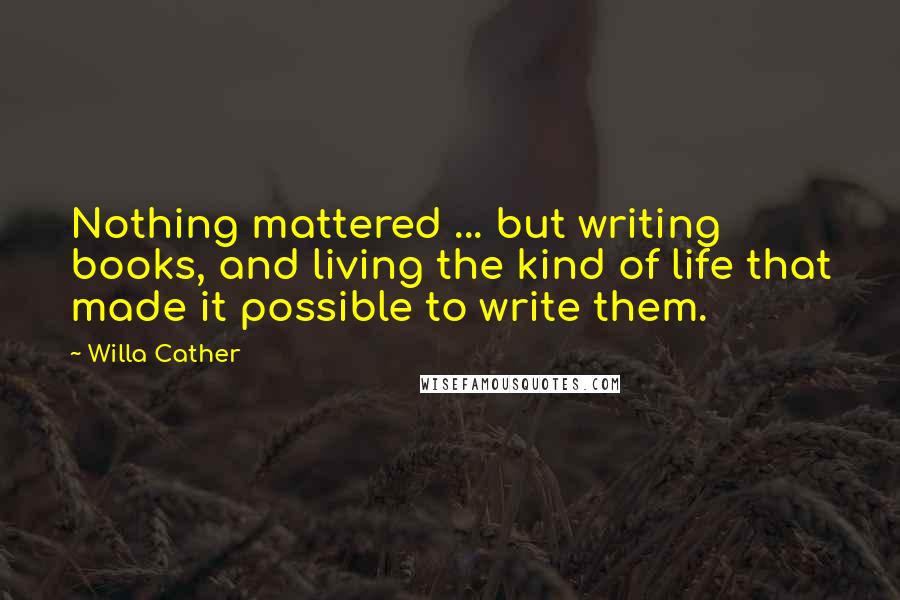 Willa Cather Quotes: Nothing mattered ... but writing books, and living the kind of life that made it possible to write them.