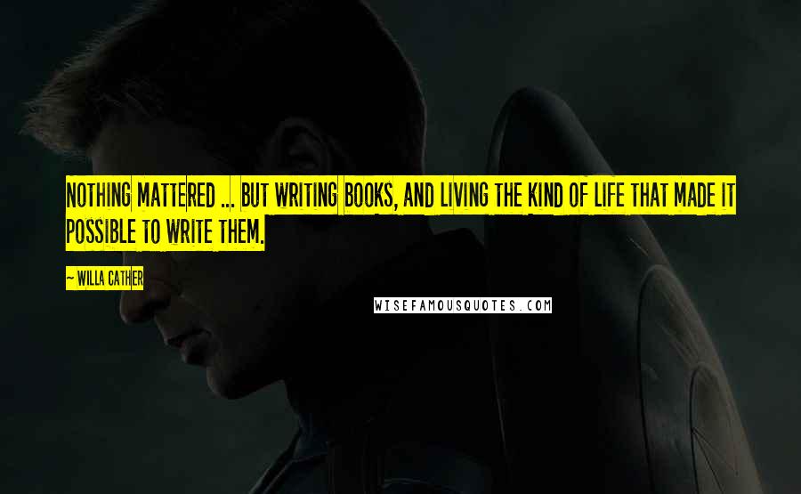 Willa Cather Quotes: Nothing mattered ... but writing books, and living the kind of life that made it possible to write them.