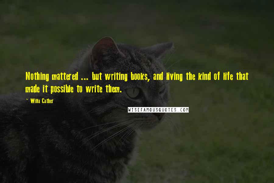 Willa Cather Quotes: Nothing mattered ... but writing books, and living the kind of life that made it possible to write them.