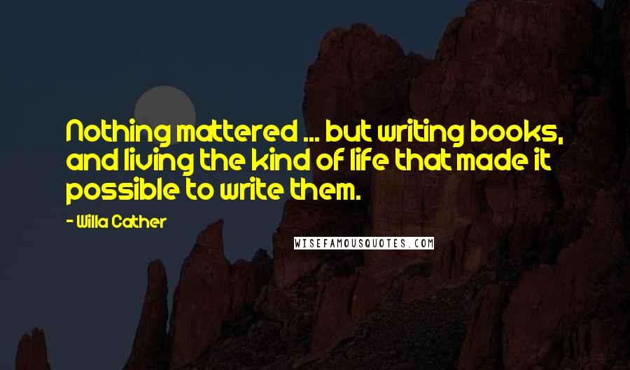 Willa Cather Quotes: Nothing mattered ... but writing books, and living the kind of life that made it possible to write them.