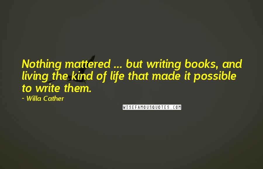 Willa Cather Quotes: Nothing mattered ... but writing books, and living the kind of life that made it possible to write them.