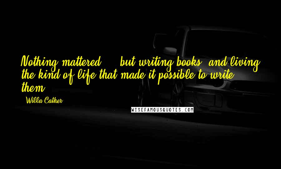 Willa Cather Quotes: Nothing mattered ... but writing books, and living the kind of life that made it possible to write them.