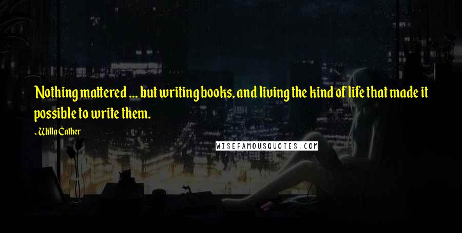 Willa Cather Quotes: Nothing mattered ... but writing books, and living the kind of life that made it possible to write them.