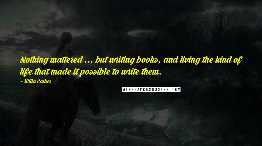 Willa Cather Quotes: Nothing mattered ... but writing books, and living the kind of life that made it possible to write them.