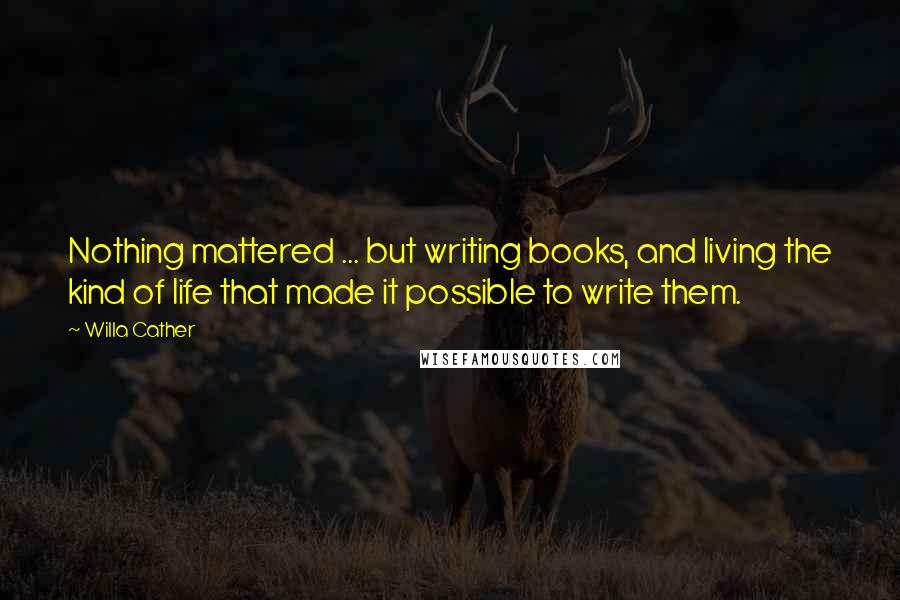 Willa Cather Quotes: Nothing mattered ... but writing books, and living the kind of life that made it possible to write them.