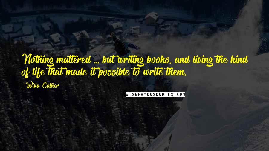 Willa Cather Quotes: Nothing mattered ... but writing books, and living the kind of life that made it possible to write them.