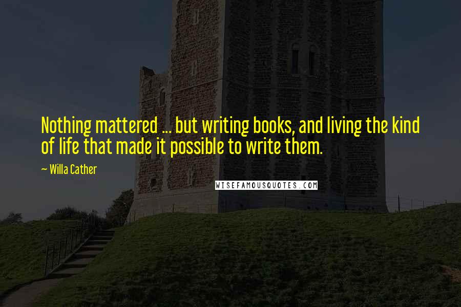 Willa Cather Quotes: Nothing mattered ... but writing books, and living the kind of life that made it possible to write them.