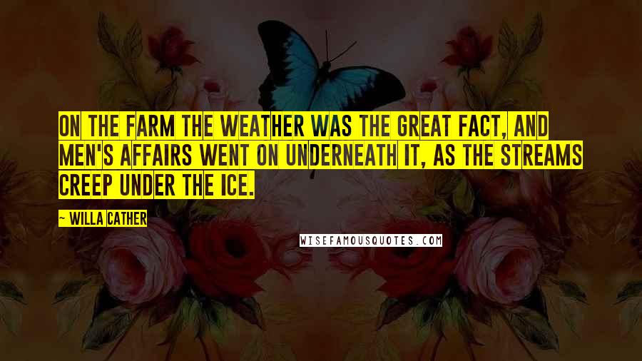 Willa Cather Quotes: On the farm the weather was the great fact, and men's affairs went on underneath it, as the streams creep under the ice.