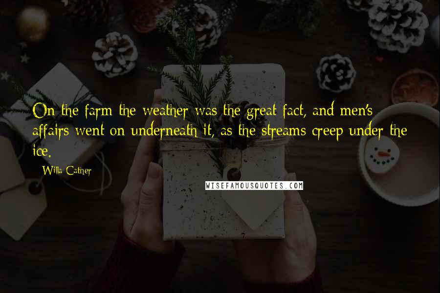 Willa Cather Quotes: On the farm the weather was the great fact, and men's affairs went on underneath it, as the streams creep under the ice.