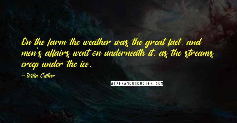 Willa Cather Quotes: On the farm the weather was the great fact, and men's affairs went on underneath it, as the streams creep under the ice.