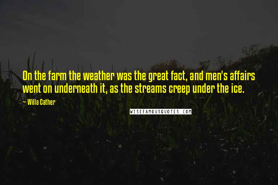 Willa Cather Quotes: On the farm the weather was the great fact, and men's affairs went on underneath it, as the streams creep under the ice.